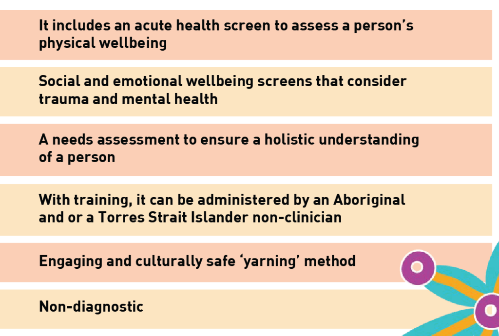 It includes an acute health screen to assess a person's physical wellbeing Social and emotional wellbeing screens that consider trauma and mental health A needs assessment to ensure a holistic understanding of a person With training, it can be administered by an Aboriginal and or a Torres Strait Islander non-clinician Engaging and culturally safe ‘yarning’ method Non-diagnostic